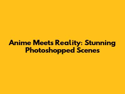 Anime Meets Reality: Stunning Photoshopped Scenes