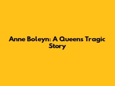 Anne Boleyn: A Queen's Tragic Story