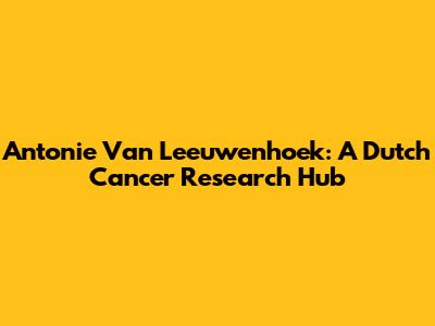 Antonie Van Leeuwenhoek: A Dutch Cancer Research Hub