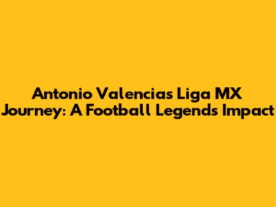 Antonio Valencia's Liga MX Journey: A Football Legend's Impact