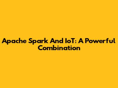 Apache Spark And IoT: A Powerful Combination