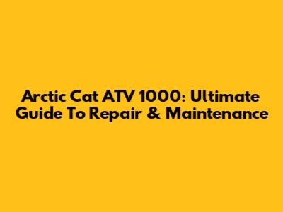 Arctic Cat ATV 1000: Ultimate Guide To Repair & Maintenance