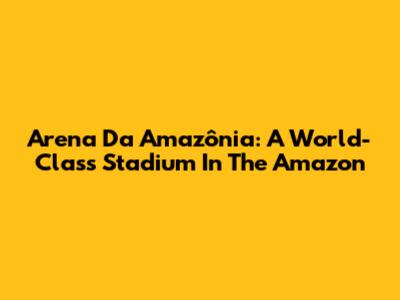 Arena Da Amazônia: A World-Class Stadium In The Amazon