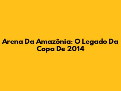 Arena Da Amazônia: O Legado Da Copa De 2014