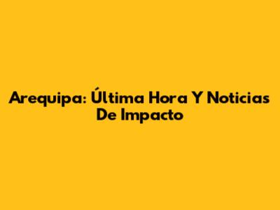 Arequipa: Última Hora Y Noticias De Impacto