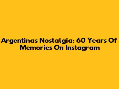 Argentina's Nostalgia: 60 Years Of Memories On Instagram