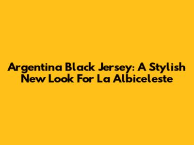Argentina Black Jersey: A Stylish New Look For La Albiceleste