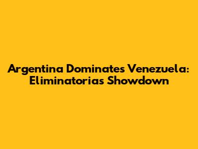 Argentina Dominates Venezuela: Eliminatorias Showdown