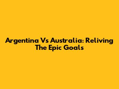 Argentina Vs Australia: Reliving The Epic Goals
