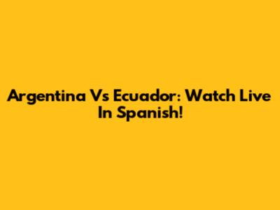 Argentina Vs Ecuador: Watch Live In Spanish!