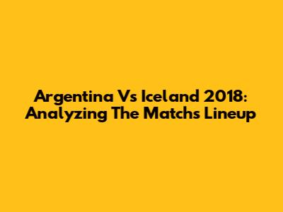 Argentina Vs Iceland 2018: Analyzing The Match's Lineup