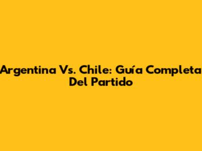 Argentina Vs. Chile: Guía Completa Del Partido
