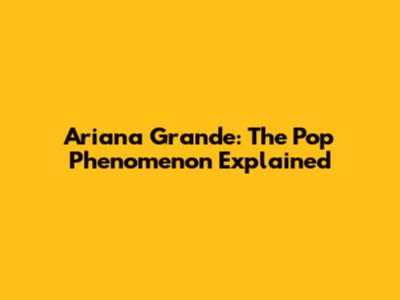 Ariana Grande: The Pop Phenomenon Explained