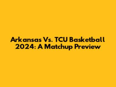 Arkansas Vs. TCU Basketball 2024: A Matchup Preview