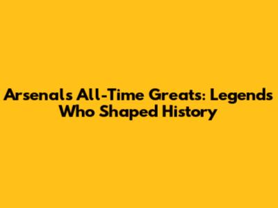 Arsenal's All-Time Greats: Legends Who Shaped History