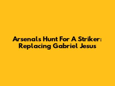 Arsenal's Hunt For A Striker: Replacing Gabriel Jesus