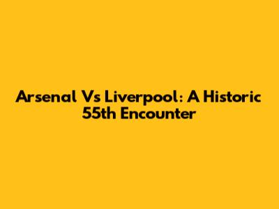Arsenal Vs Liverpool: A Historic 55th Encounter