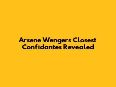 Arsene Wenger's Closest Confidantes Revealed