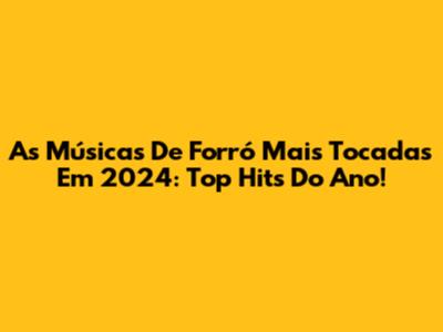 As Músicas De Forró Mais Tocadas Em 2024: Top Hits Do Ano!