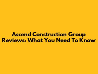 Ascend Construction Group Reviews: What You Need To Know