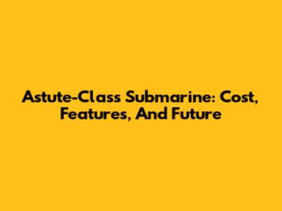 Astute-Class Submarine: Cost, Features, And Future