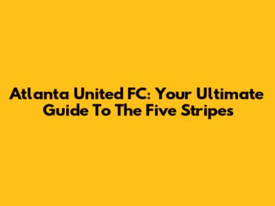 Atlanta United FC: Your Ultimate Guide To The Five Stripes