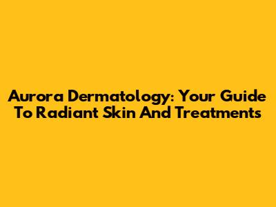 Aurora Dermatology: Your Guide To Radiant Skin And Treatments