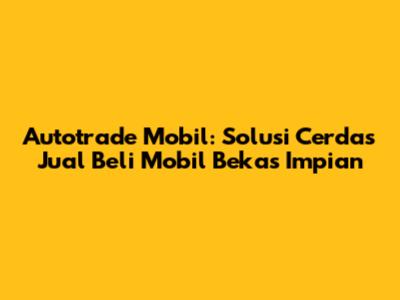 Autotrade Mobil: Solusi Cerdas Jual Beli Mobil Bekas Impian