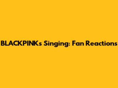 BLACKPINK's Singing: Fan Reactions