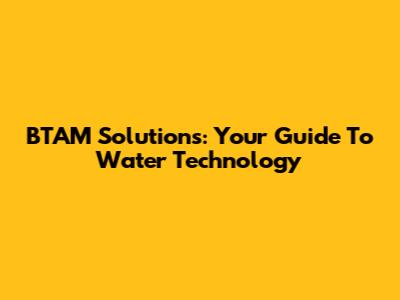 BTAM Solutions: Your Guide To Water Technology