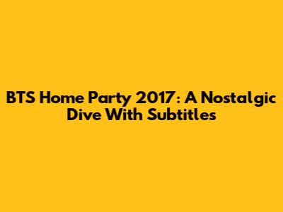 BTS Home Party 2017: A Nostalgic Dive With Subtitles