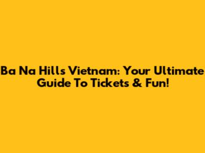 Ba Na Hills Vietnam: Your Ultimate Guide To Tickets & Fun!