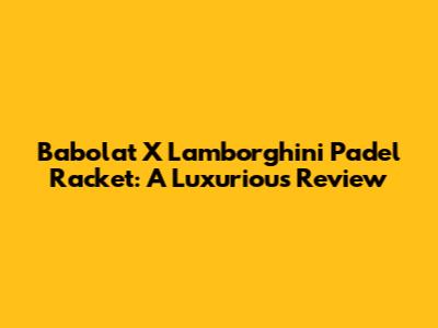 Babolat X Lamborghini Padel Racket: A Luxurious Review