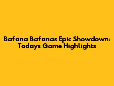 Bafana Bafana's Epic Showdown: Today's Game Highlights