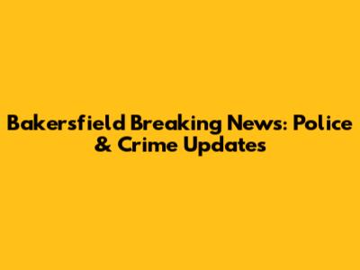 Bakersfield Breaking News: Police & Crime Updates
