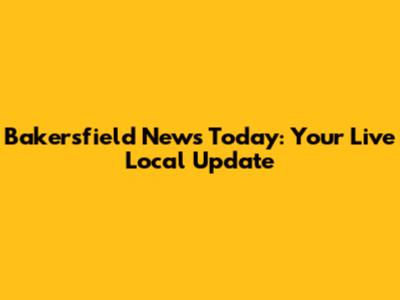 Bakersfield News Today: Your Live Local Update