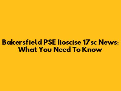 Bakersfield PSE Iioscise 17sc News: What You Need To Know
