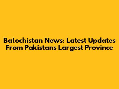 Balochistan News: Latest Updates From Pakistan's Largest Province