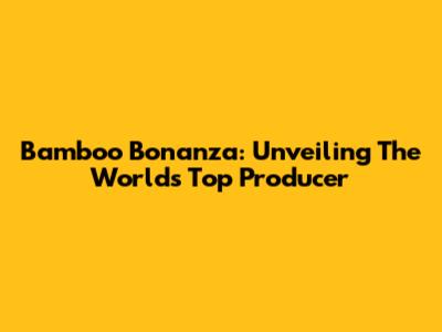 Bamboo Bonanza: Unveiling The World's Top Producer