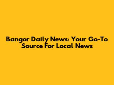 Bangor Daily News: Your Go-To Source For Local News
