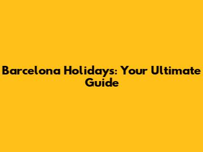 Barcelona Holidays: Your Ultimate Guide