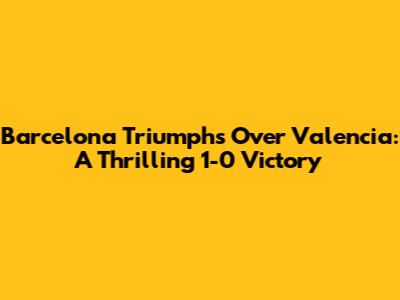 Barcelona Triumphs Over Valencia: A Thrilling 1-0 Victory
