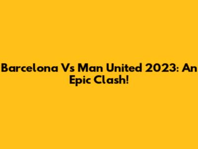 Barcelona Vs Man United 2023: An Epic Clash!