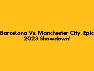 Barcelona Vs. Manchester City: Epic 2023 Showdown!
