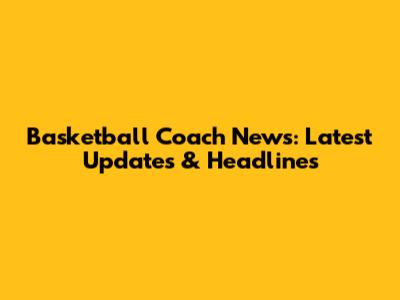 Basketball Coach News: Latest Updates & Headlines