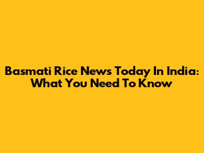 Basmati Rice News Today In India: What You Need To Know