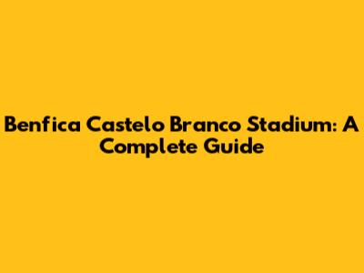 Benfica Castelo Branco Stadium: A Complete Guide