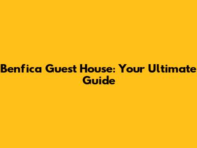 Benfica Guest House: Your Ultimate Guide