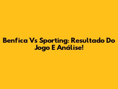 Benfica Vs Sporting: Resultado Do Jogo E Análise!