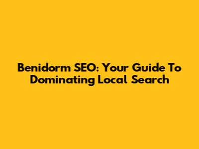 Benidorm SEO: Your Guide To Dominating Local Search